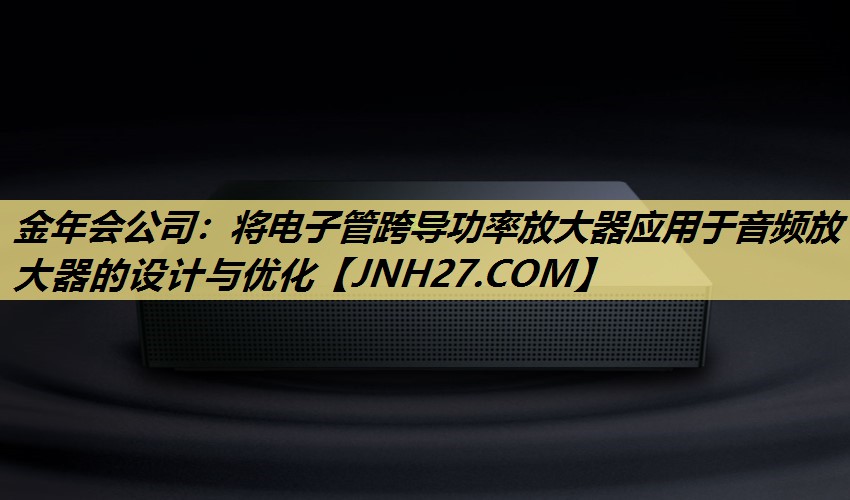 金年会公司：将电子管跨导功率放大器应用于音频放大器的设计与优化