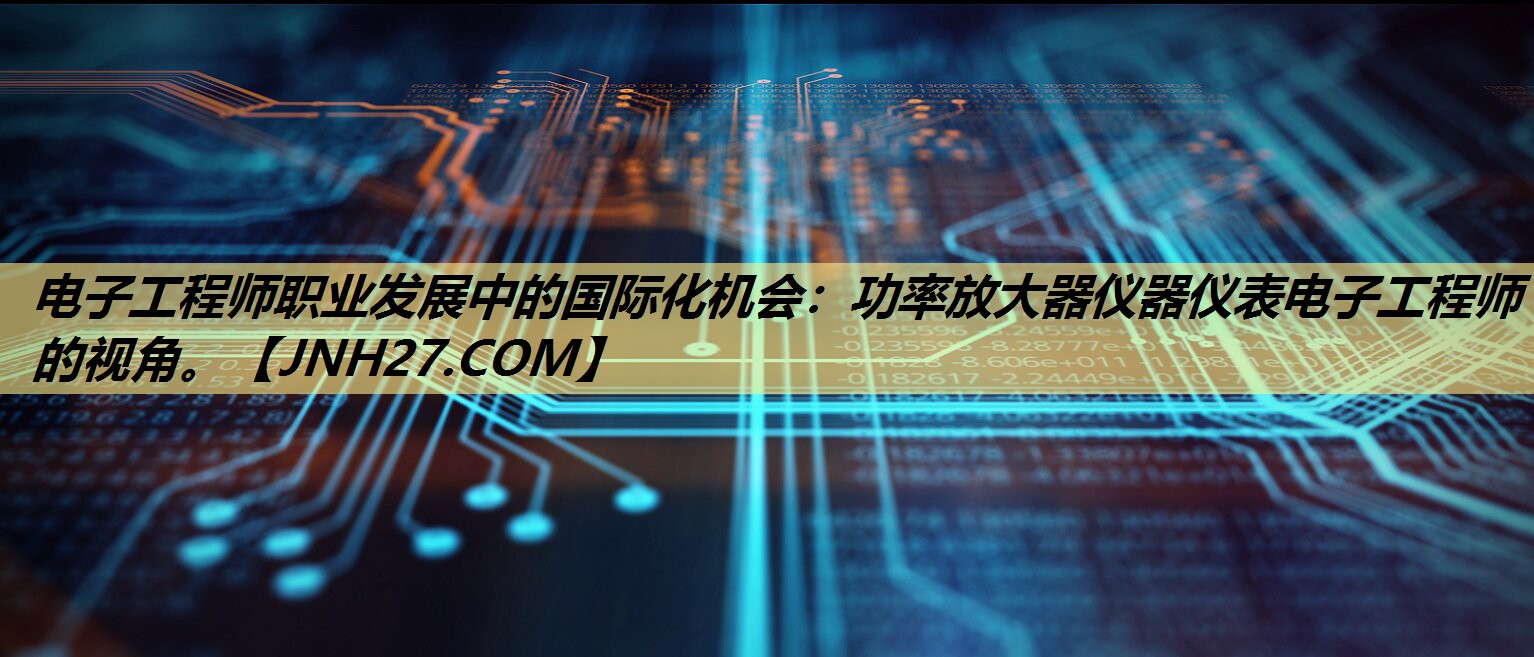 电子工程师职业发展中的国际化机会:功率放大器仪器仪表电子工程师的视角。 电子工程师职业发展中的国际化机会:功率放大器仪器仪表电子工程师的视角。