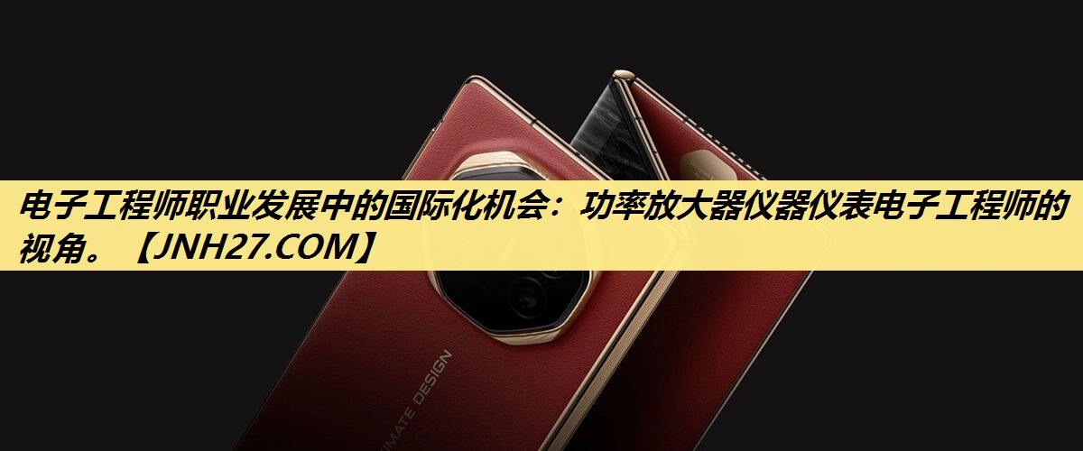 电子工程师职业发展中的国际化机会:功率放大器仪器仪表电子工程师的视角。 电子工程师职业发展中的国际化机会:功率放大器仪器仪表电子工程师的视角。