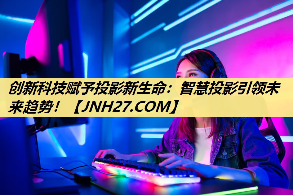 创新科技赋予投影新生命:智慧投影引领未来趋势! 创新科技赋予投影新生命:智慧投影引领未来趋势!